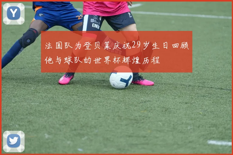 法国队为登贝莱庆祝29岁生日回顾他与球队的世界杯辉煌历程