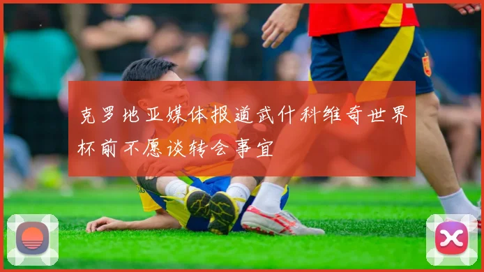 克罗地亚媒体报道武什科维奇世界杯前不愿谈转会事宜
