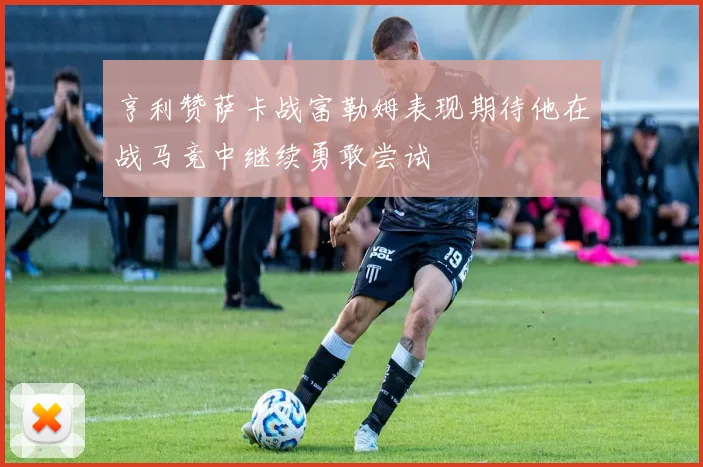 亨利赞萨卡战富勒姆表现期待他在战马竞中继续勇敢尝试