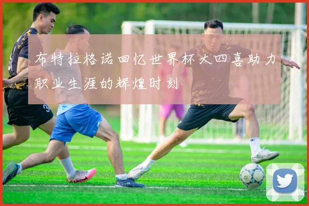 布特拉格诺回忆世界杯大四喜助力职业生涯的辉煌时刻