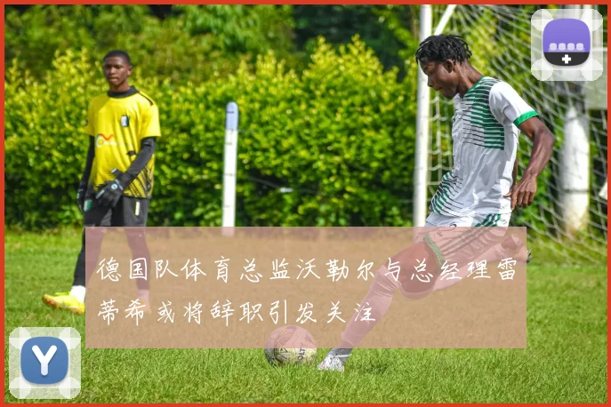 德国队体育总监沃勒尔与总经理雷蒂希或将辞职引发关注