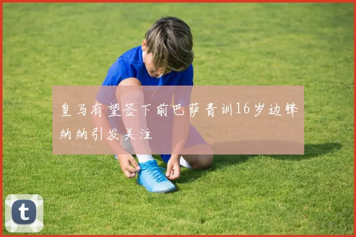 皇马有望签下前巴萨青训16岁边锋纳纳引发关注