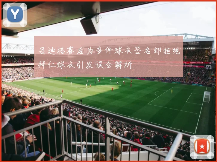 吕迪格赛后为多件球衣签名却拒绝拜仁球衣引发误会解析