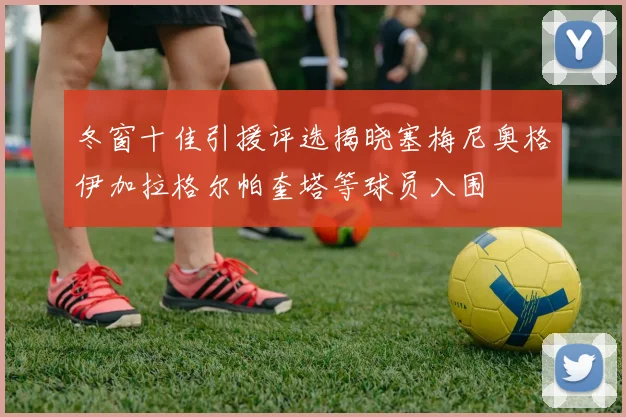 冬窗十佳引援评选揭晓塞梅尼奥格伊加拉格尔帕奎塔等球员入围
