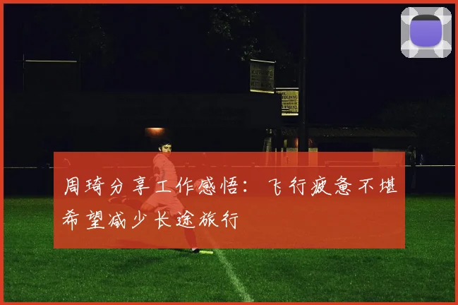 周琦分享工作感悟：飞行疲惫不堪希望减少长途旅行