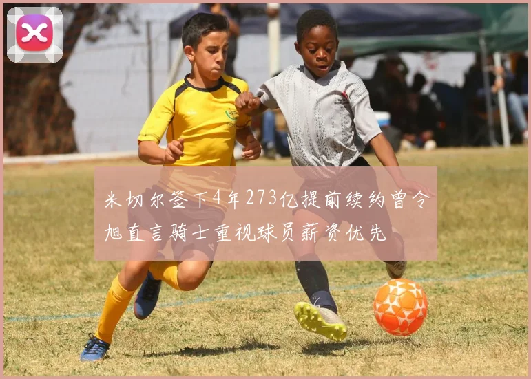 米切尔签下4年273亿提前续约曾令旭直言骑士重视球员薪资优先
