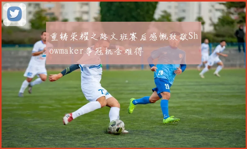 重铸荣耀之路文班赛后感慨致敬Showmaker争冠机会难得