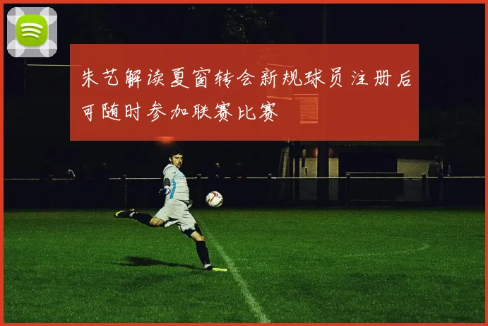 朱艺解读夏窗转会新规球员注册后可随时参加联赛比赛