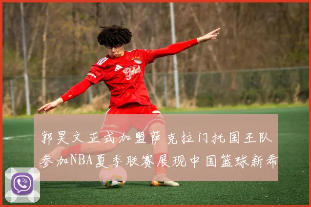 郭昊文正式加盟萨克拉门托国王队参加NBA夏季联赛展现中国篮球新希望
