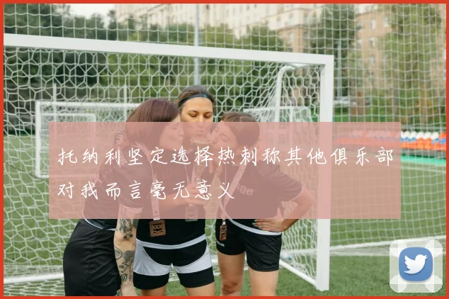 托纳利坚定选择热刺称其他俱乐部对我而言毫无意义