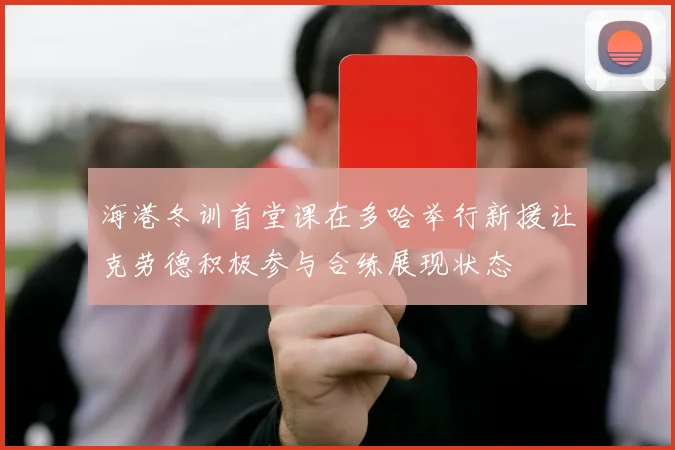 海港冬训首堂课在多哈举行新援让克劳德积极参与合练展现状态