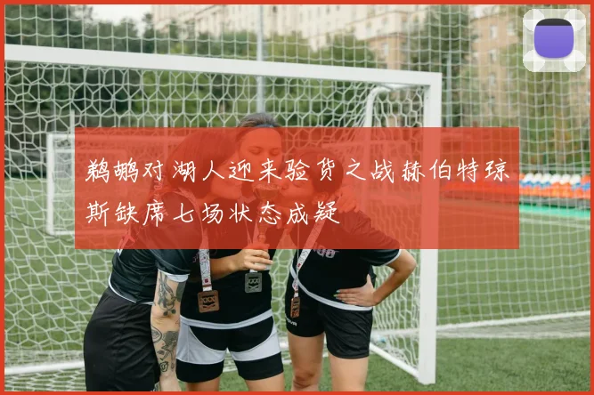 鹈鹕对湖人迎来验货之战赫伯特琼斯缺席七场状态成疑