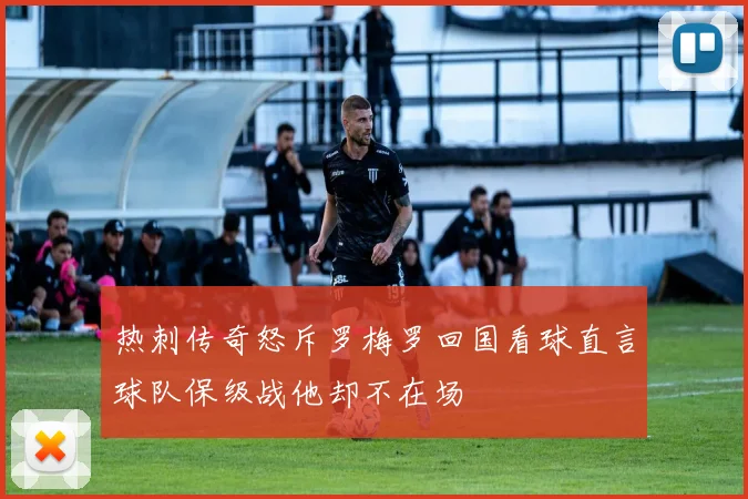 热刺传奇怒斥罗梅罗回国看球直言球队保级战他却不在场