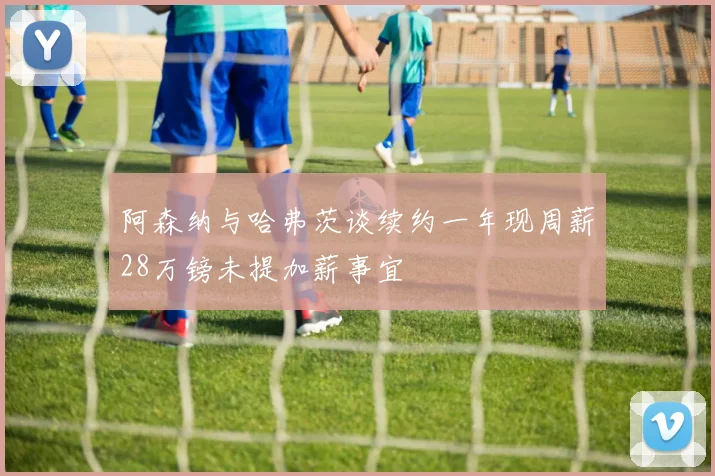 阿森纳与哈弗茨谈续约一年现周薪28万镑未提加薪事宜