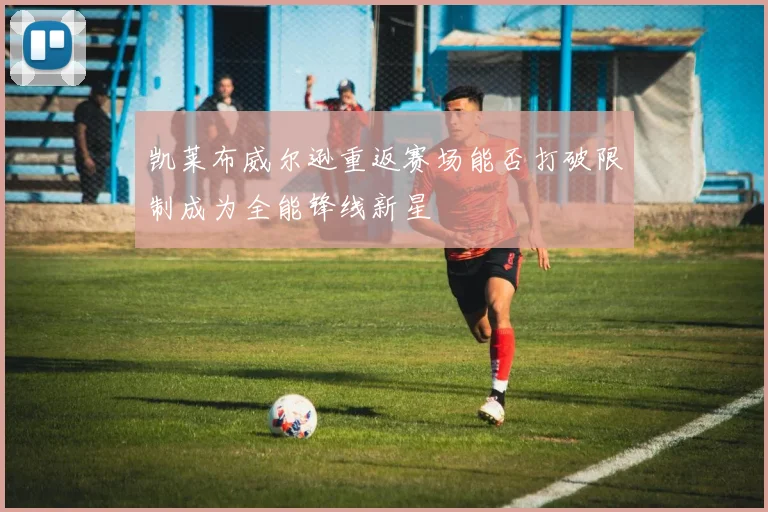 凯莱布威尔逊重返赛场能否打破限制成为全能锋线新星