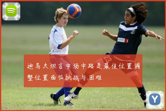 迪乌夫坦言中场中路是最佳位置调整位置面临挑战与困难