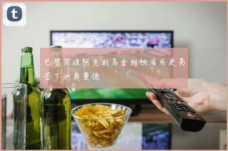巴黎若追阿克利乌舍利物浦或更易签下迪奥曼德