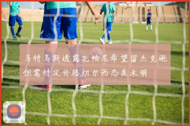 马特乌斯透露孔帕尼希望留杰克逊但需特定价格切尔西态度未明