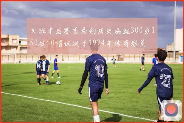 文班季后赛首秀创历史成就300分150板50帽仅次于1974年传奇球员