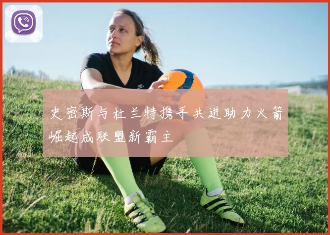 史密斯与杜兰特携手共进助力火箭崛起成联盟新霸主