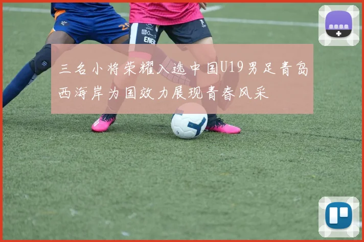 三名小将荣耀入选中国U19男足青岛西海岸为国效力展现青春风采