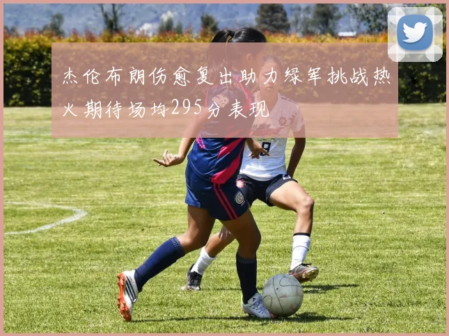 杰伦布朗伤愈复出助力绿军挑战热火期待场均295分表现