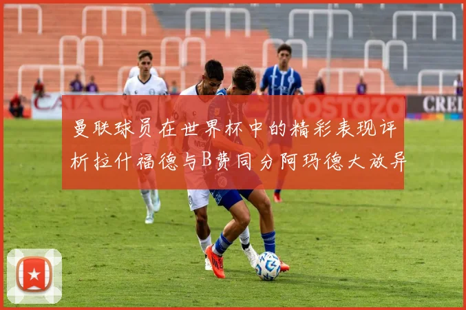 曼联球员在世界杯中的精彩表现评析拉什福德与B费同分阿玛德大放异彩