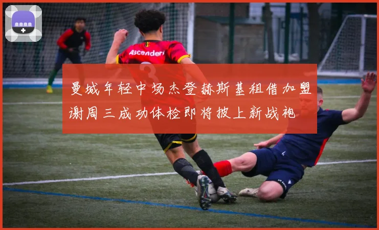 曼城年轻中场杰登赫斯基租借加盟谢周三成功体检即将披上新战袍